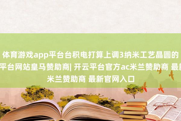 体育游戏app平台台积电打算上调3纳米工艺晶圆的价钱-开云平台网站皇马赞助商| 开云平台官方ac米兰赞助商 最新官网入口