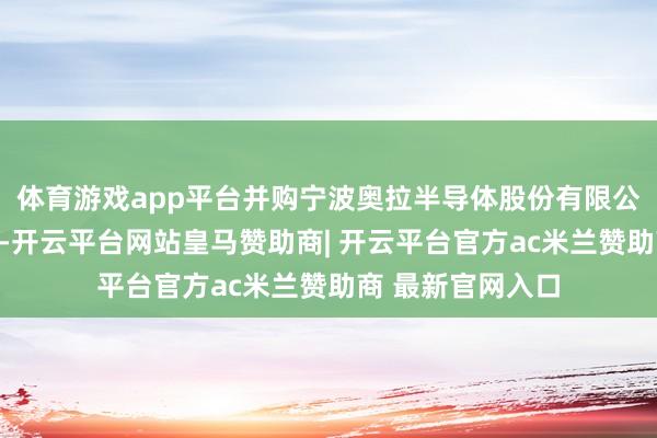 体育游戏app平台并购宁波奥拉半导体股份有限公司联系事宜隔断-开云平台网站皇马赞助商| 开云平台官方ac米兰赞助商 最新官网入口