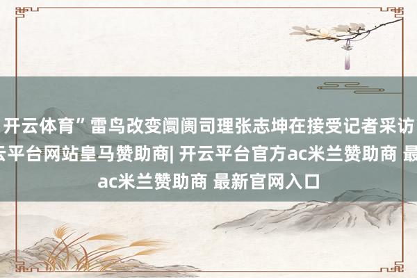 开云体育”雷鸟改变阛阓司理张志坤在接受记者采访时示意-开云平台网站皇马赞助商| 开云平台官方ac米兰赞助商 最新官网入口