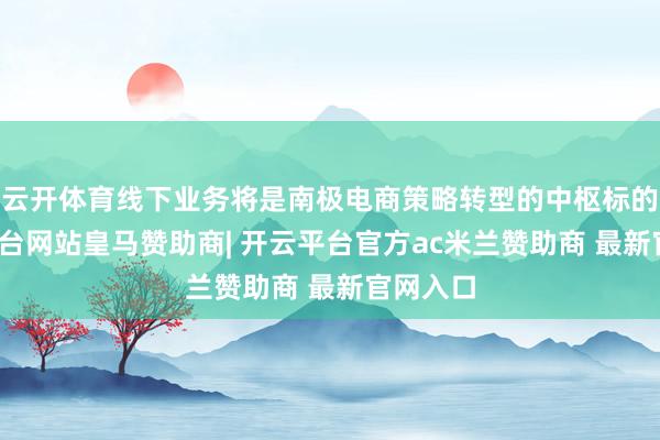 云开体育线下业务将是南极电商策略转型的中枢标的-开云平台网站皇马赞助商| 开云平台官方ac米兰赞助商 最新官网入口
