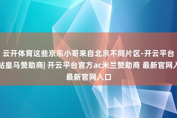 云开体育这些京东小哥来自北京不同片区-开云平台网站皇马赞助商| 开云平台官方ac米兰赞助商 最新官网入口