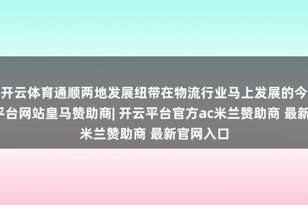 开云体育通顺两地发展纽带在物流行业马上发展的今天-开云平台网站皇马赞助商| 开云平台官方ac米兰赞助商 最新官网入口