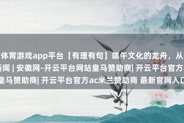 体育游戏app平台【有理有句】端午文化的龙舟，从屈乡划向宇宙_大皖新闻 | 安徽网-开云平台网站皇马赞助商| 开云平台官方ac米兰赞助商 最新官网入口