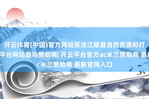开云体育(中国)官方网站妥洽江陵县当然资源和打算局-开云平台网站皇马赞助商| 开云平台官方ac米兰赞助商 最新官网入口