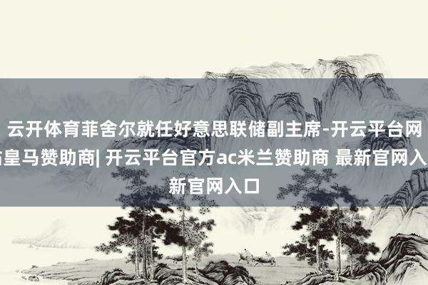 云开体育菲舍尔就任好意思联储副主席-开云平台网站皇马赞助商| 开云平台官方ac米兰赞助商 最新官网入口