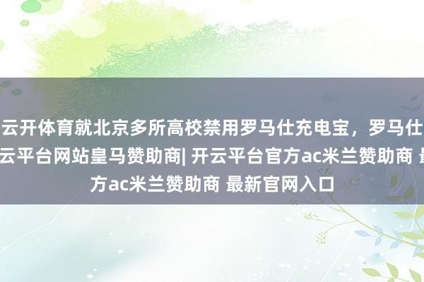 云开体育就北京多所高校禁用罗马仕充电宝，罗马仕公司致歉-开云平台网站皇马赞助商| 开云平台官方ac米兰赞助商 最新官网入口