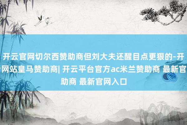 开云官网切尔西赞助商但刘大夫还醒目点更狠的-开云平台网站皇马赞助商| 开云平台官方ac米兰赞助商 最新官网入口