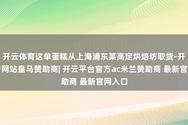 开云体育这单蛋糕从上海浦东某高定烘焙坊取货-开云平台网站皇马赞助商| 开云平台官方ac米兰赞助商 最新官网入口