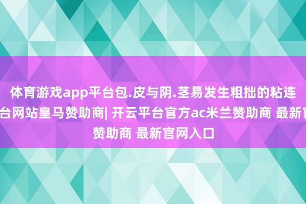 体育游戏app平台包.皮与阴.茎易发生粗拙的粘连-开云平台网站皇马赞助商| 开云平台官方ac米兰赞助商 最新官网入口