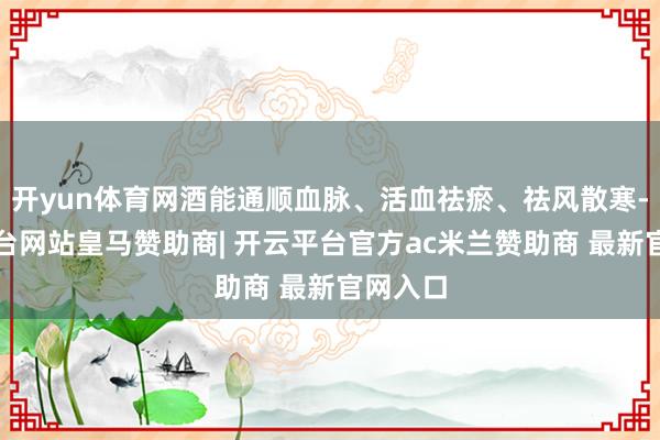 开yun体育网酒能通顺血脉、活血祛瘀、祛风散寒-开云平台网站皇马赞助商| 开云平台官方ac米兰赞助商 最新官网入口