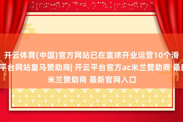 开云体育(中国)官方网站已在寰球开业运营10个滑雪场-开云平台网站皇马赞助商| 开云平台官方ac米兰赞助商 最新官网入口