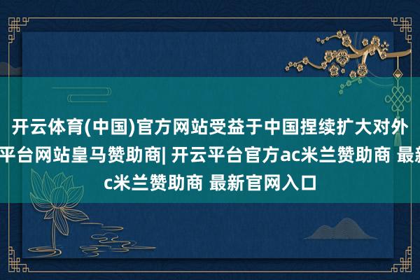 开云体育(中国)官方网站受益于中国捏续扩大对外绽开-开云平台网站皇马赞助商| 开云平台官方ac米兰赞助商 最新官网入口