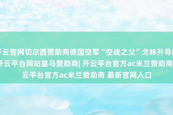 开云官网切尔西赞助商德国空军“空战之父”戈林开导的 Luftwaffe-开云平台网站皇马赞助商| 开云平台官方ac米兰赞助商 最新官网入口