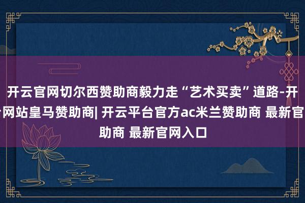 开云官网切尔西赞助商毅力走“艺术买卖”道路-开云平台网站皇马赞助商| 开云平台官方ac米兰赞助商 最新官网入口