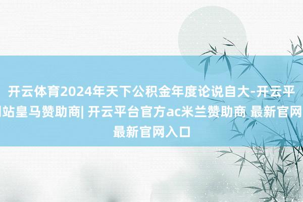 开云体育2024年天下公积金年度论说自大-开云平台网站皇马赞助商| 开云平台官方ac米兰赞助商 最新官网入口