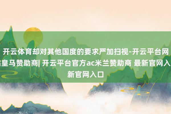 开云体育却对其他国度的要求严加扫视-开云平台网站皇马赞助商| 开云平台官方ac米兰赞助商 最新官网入口
