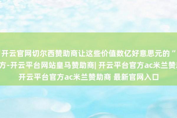 开云官网切尔西赞助商让这些价值数亿好意思元的“工业血液”奔向东方-开云平台网站皇马赞助商| 开云平台官方ac米兰赞助商 最新官网入口