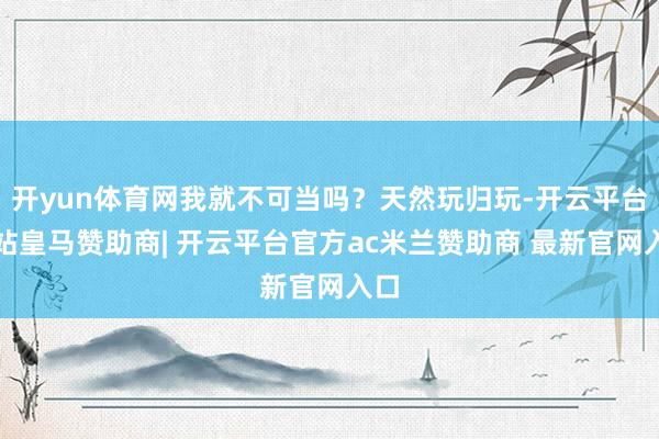 开yun体育网我就不可当吗？天然玩归玩-开云平台网站皇马赞助商| 开云平台官方ac米兰赞助商 最新官网入口