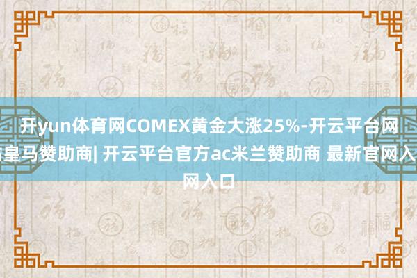 开yun体育网COMEX黄金大涨25%-开云平台网站皇马赞助商| 开云平台官方ac米兰赞助商 最新官网入口