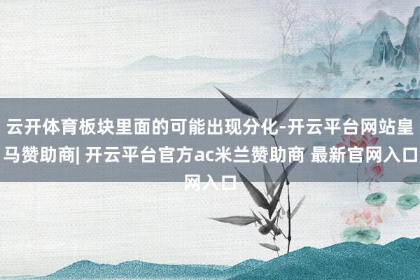 云开体育板块里面的可能出现分化-开云平台网站皇马赞助商| 开云平台官方ac米兰赞助商 最新官网入口