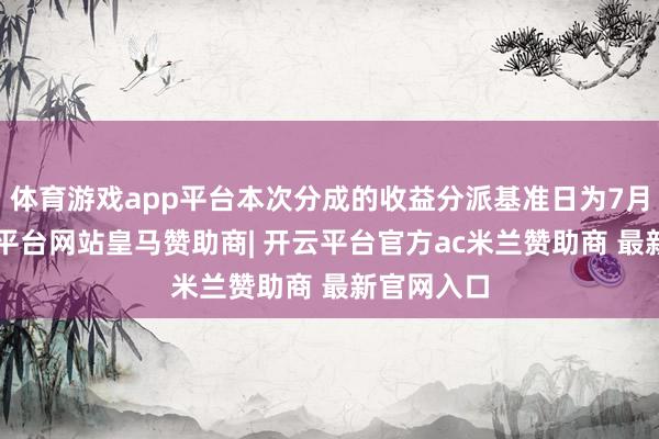 体育游戏app平台本次分成的收益分派基准日为7月7日-开云平台网站皇马赞助商| 开云平台官方ac米兰赞助商 最新官网入口