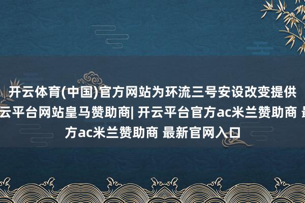 开云体育(中国)官方网站为环流三号安设改变提供工程撑持-开云平台网站皇马赞助商| 开云平台官方ac米兰赞助商 最新官网入口