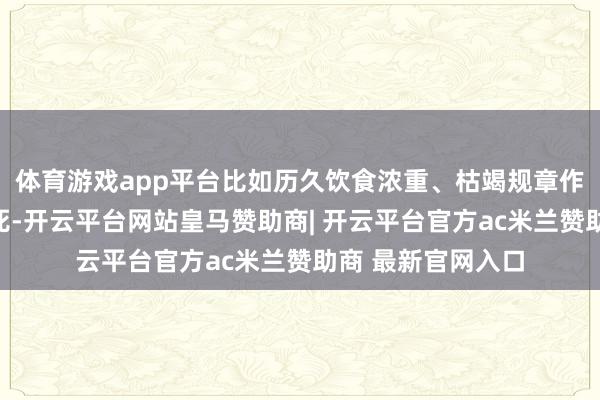 体育游戏app平台比如历久饮食浓重、枯竭规章作息、精神历久垂死-开云平台网站皇马赞助商| 开云平台官方ac米兰赞助商 最新官网入口