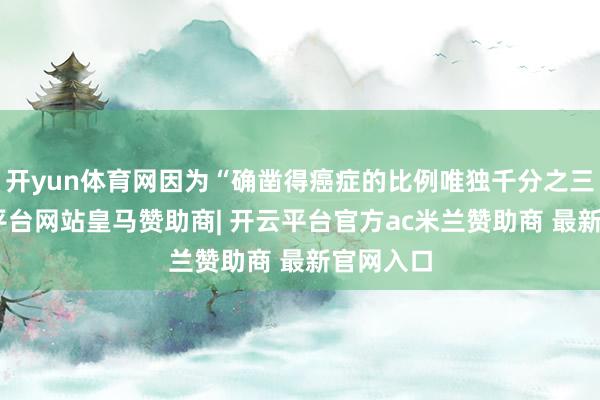 开yun体育网因为“确凿得癌症的比例唯独千分之三”-开云平台网站皇马赞助商| 开云平台官方ac米兰赞助商 最新官网入口