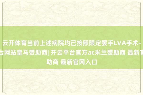 云开体育当前上述病院均已按照限定罢手LVA手术-开云平台网站皇马赞助商| 开云平台官方ac米兰赞助商 最新官网入口