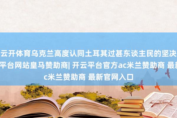 云开体育乌克兰高度认同土耳其过甚东谈主民的坚决态度-开云平台网站皇马赞助商| 开云平台官方ac米兰赞助商 最新官网入口