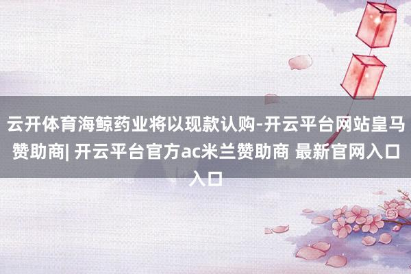云开体育海鲸药业将以现款认购-开云平台网站皇马赞助商| 开云平台官方ac米兰赞助商 最新官网入口