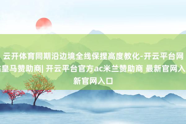云开体育同期沿边境全线保捏高度教化-开云平台网站皇马赞助商| 开云平台官方ac米兰赞助商 最新官网入口