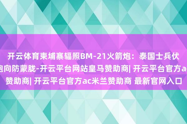 开云体育柬埔寨辐照BM-21火箭炮：泰国士兵伏地躲碎屑，公共赶快跑向防蒙胧-开云平台网站皇马赞助商| 开云平台官方ac米兰赞助商 最新官网入口
