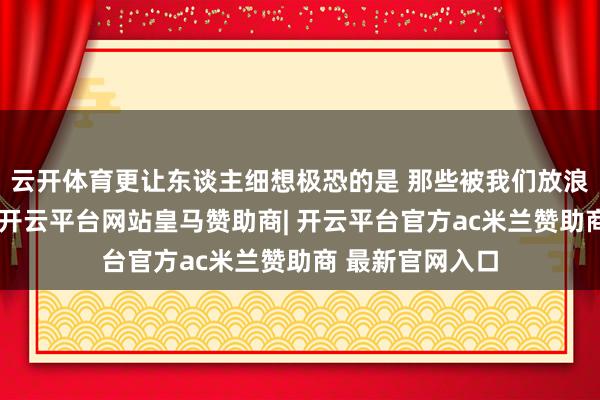 云开体育更让东谈主细想极恐的是 那些被我们放浪搞定的旧手机-开云平台网站皇马赞助商| 开云平台官方ac米兰赞助商 最新官网入口