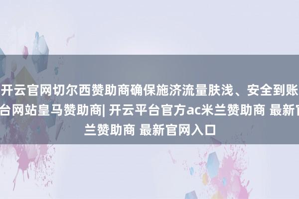 开云官网切尔西赞助商确保施济流量肤浅、安全到账-开云平台网站皇马赞助商| 开云平台官方ac米兰赞助商 最新官网入口
