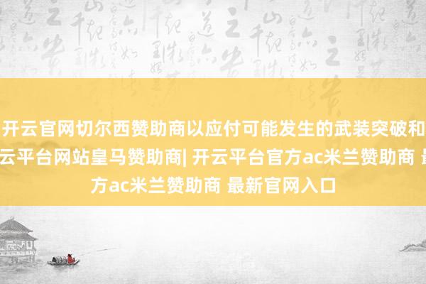 开云官网切尔西赞助商以应付可能发生的武装突破和当然灾害-开云平台网站皇马赞助商| 开云平台官方ac米兰赞助商 最新官网入口