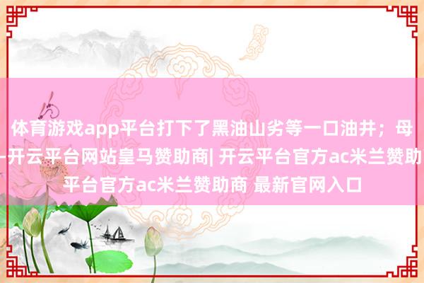 体育游戏app平台打下了黑油山劣等一口油井；母亲杨立东说念主-开云平台网站皇马赞助商| 开云平台官方ac米兰赞助商 最新官网入口