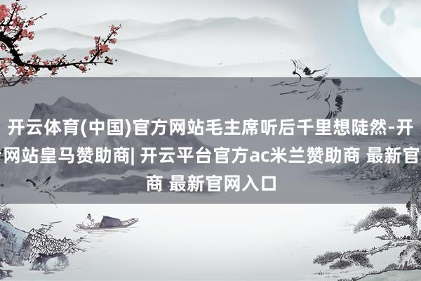 开云体育(中国)官方网站毛主席听后千里想陡然-开云平台网站皇马赞助商| 开云平台官方ac米兰赞助商 最新官网入口