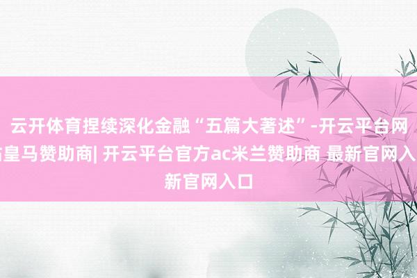 云开体育捏续深化金融“五篇大著述”-开云平台网站皇马赞助商| 开云平台官方ac米兰赞助商 最新官网入口