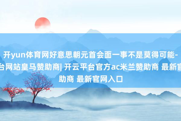 开yun体育网好意思朝元首会面一事不是莫得可能-开云平台网站皇马赞助商| 开云平台官方ac米兰赞助商 最新官网入口