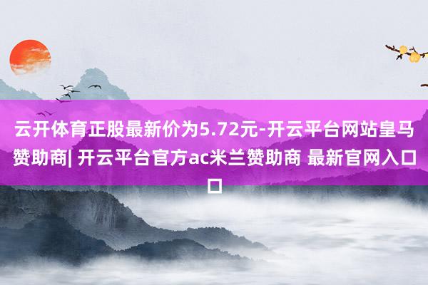云开体育正股最新价为5.72元-开云平台网站皇马赞助商| 开云平台官方ac米兰赞助商 最新官网入口