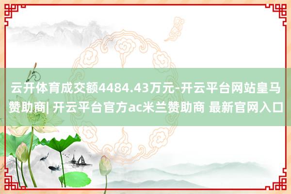 云开体育成交额4484.43万元-开云平台网站皇马赞助商| 开云平台官方ac米兰赞助商 最新官网入口