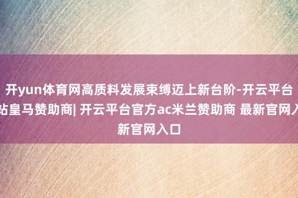 开yun体育网高质料发展束缚迈上新台阶-开云平台网站皇马赞助商| 开云平台官方ac米兰赞助商 最新官网入口