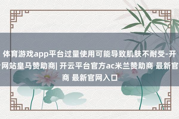 体育游戏app平台过量使用可能导致肌肤不耐受-开云平台网站皇马赞助商| 开云平台官方ac米兰赞助商 最新官网入口