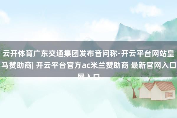 云开体育广东交通集团发布音问称-开云平台网站皇马赞助商| 开云平台官方ac米兰赞助商 最新官网入口