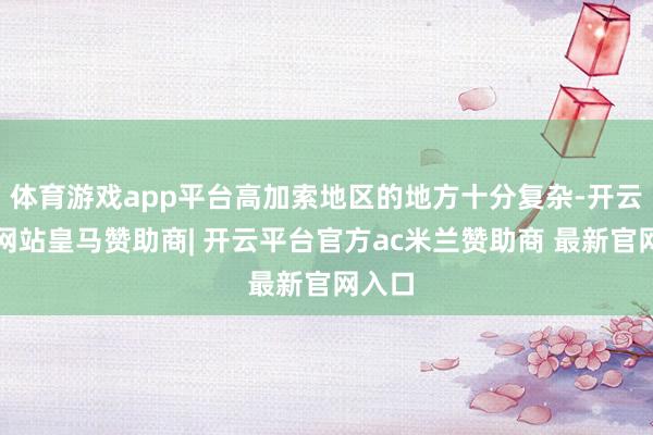 体育游戏app平台高加索地区的地方十分复杂-开云平台网站皇马赞助商| 开云平台官方ac米兰赞助商 最新官网入口