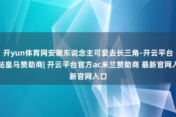 开yun体育网安徽东说念主可爱去长三角-开云平台网站皇马赞助商| 开云平台官方ac米兰赞助商 最新官网入口