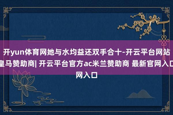 开yun体育网她与水均益还双手合十-开云平台网站皇马赞助商| 开云平台官方ac米兰赞助商 最新官网入口