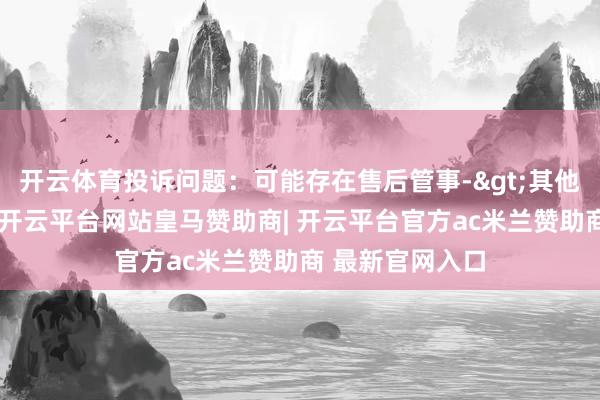 开云体育投诉问题：可能存在售后管事->其他售后管事问题-开云平台网站皇马赞助商| 开云平台官方ac米兰赞助商 最新官网入口