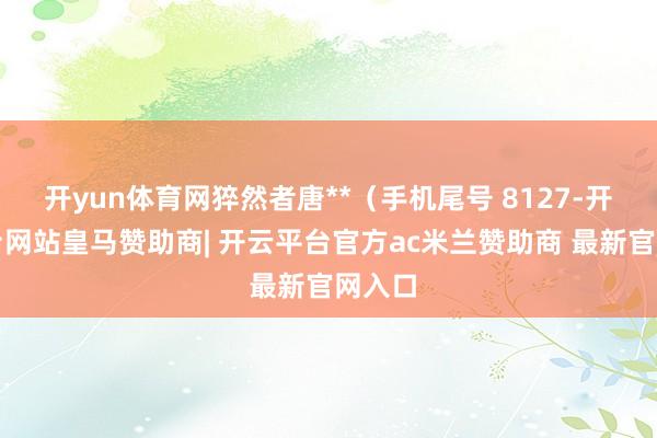 开yun体育网猝然者唐**（手机尾号 8127-开云平台网站皇马赞助商| 开云平台官方ac米兰赞助商 最新官网入口